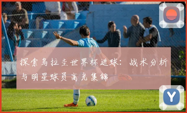 探索乌拉圭世界杯进球:战术分析与明星球员高光集锦