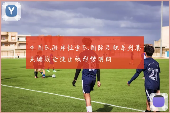 中国队胜库拉索队国际足联系列赛关键战告捷出线形势明朗