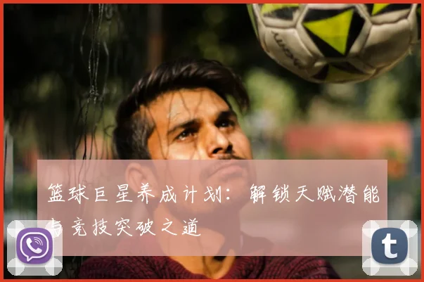 篮球巨星养成计划:解锁天赋潜能与竞技突破之道